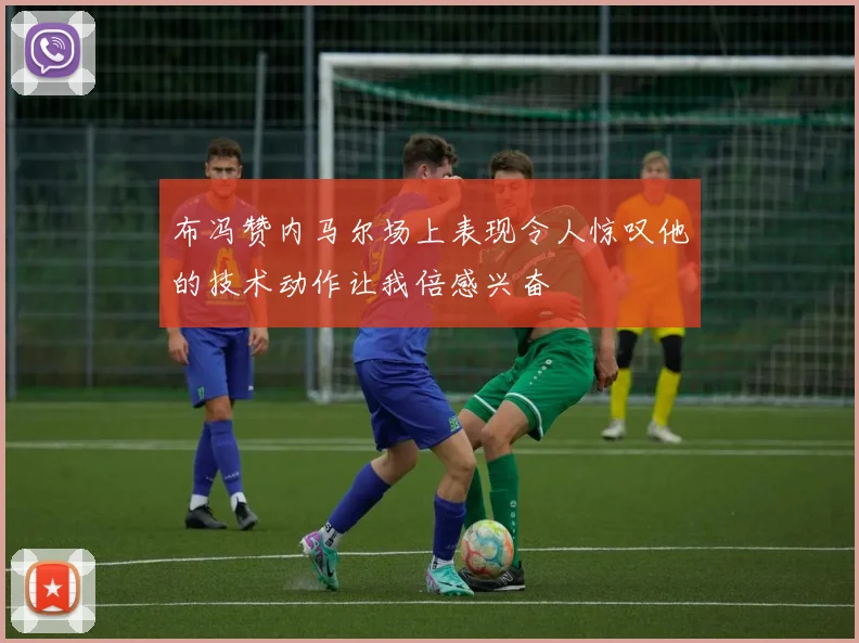 布冯赞内马尔场上表现令人惊叹他的技术动作让我倍感兴奋