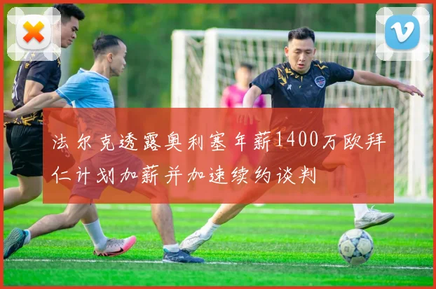法尔克透露奥利塞年薪1400万欧拜仁计划加薪并加速续约谈判