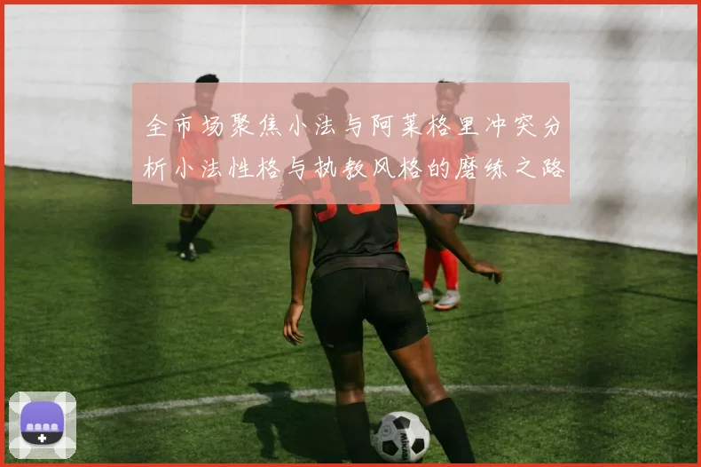 全市场聚焦小法与阿莱格里冲突分析小法性格与执教风格的磨练之路