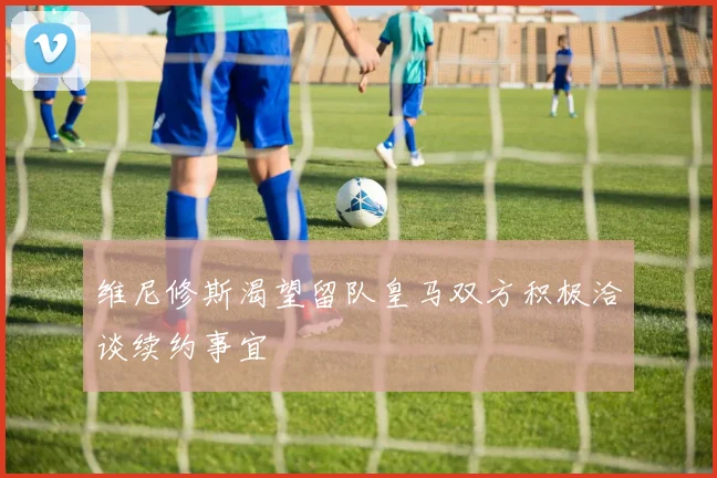 维尼修斯渴望留队皇马双方积极洽谈续约事宜