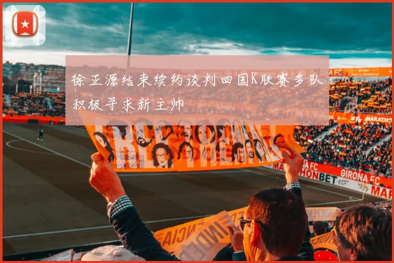徐正源结束续约谈判回国K联赛多队积极寻求新主帅