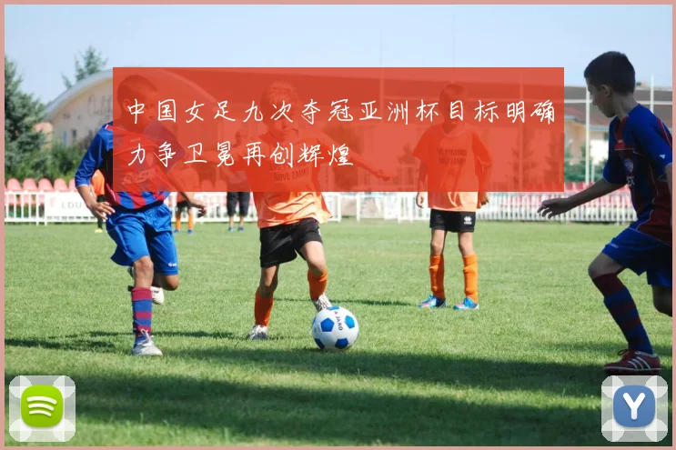 中国女足九次夺冠亚洲杯目标明确力争卫冕再创辉煌