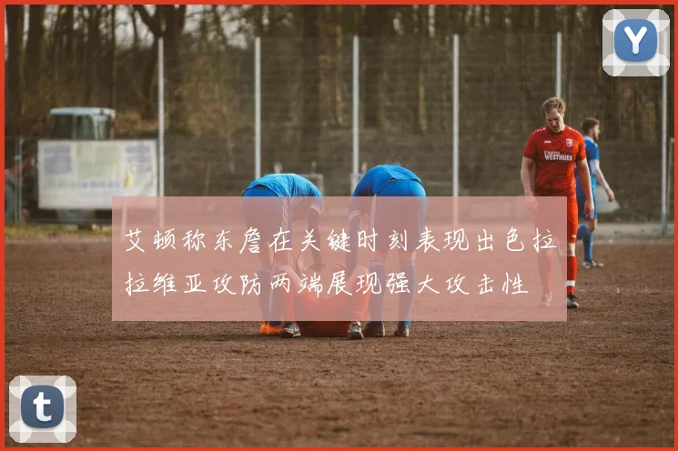 艾顿称东詹在关键时刻表现出色拉拉维亚攻防两端展现强大攻击性