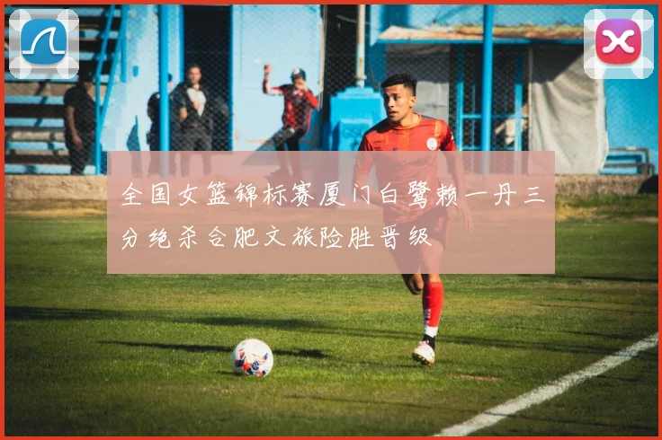 全国女篮锦标赛厦门白鹭赖一丹三分绝杀合肥文旅险胜晋级