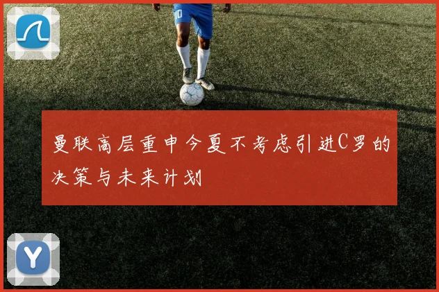 曼联高层重申今夏不考虑引进C罗的决策与未来计划