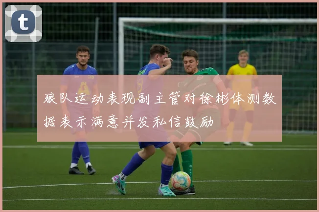 狼队运动表现副主管对徐彬体测数据表示满意并发私信鼓励