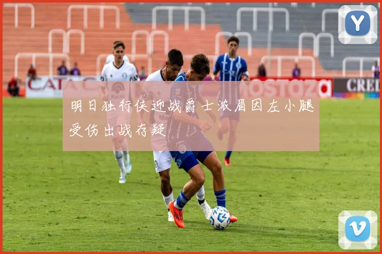 明日独行侠迎战爵士浓眉因左小腿受伤出战存疑