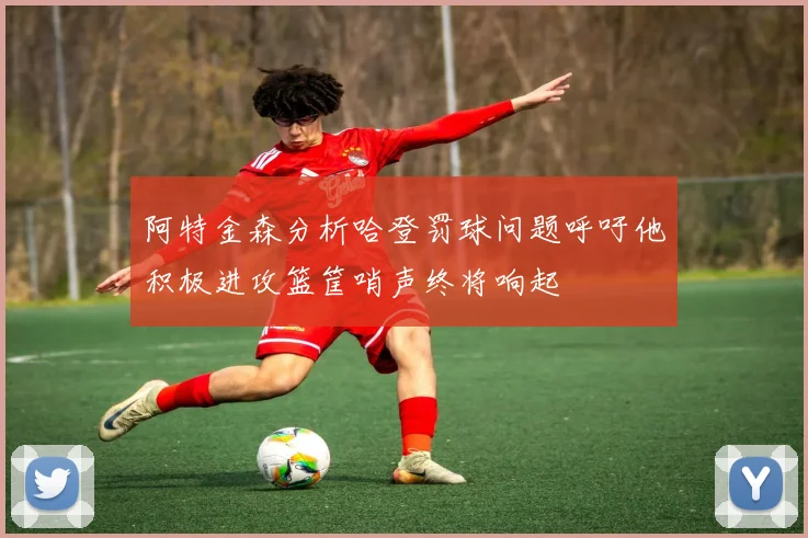 阿特金森分析哈登罚球问题呼吁他积极进攻篮筐哨声终将响起