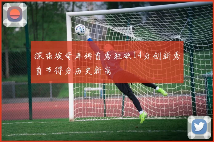 探花埃奇库姆首秀狂砍14分创新秀首节得分历史新高