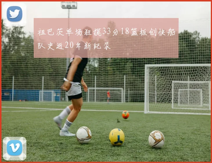 祖巴茨单场狂揽33分18篮板创快船队史近20年新纪录