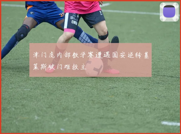 津门虎内部教学赛遭遇国安逆转基莱斯破门难救主