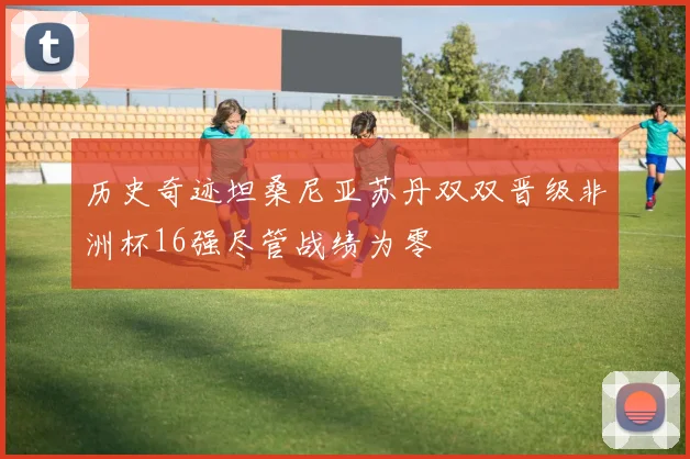 历史奇迹坦桑尼亚苏丹双双晋级非洲杯16强尽管战绩为零