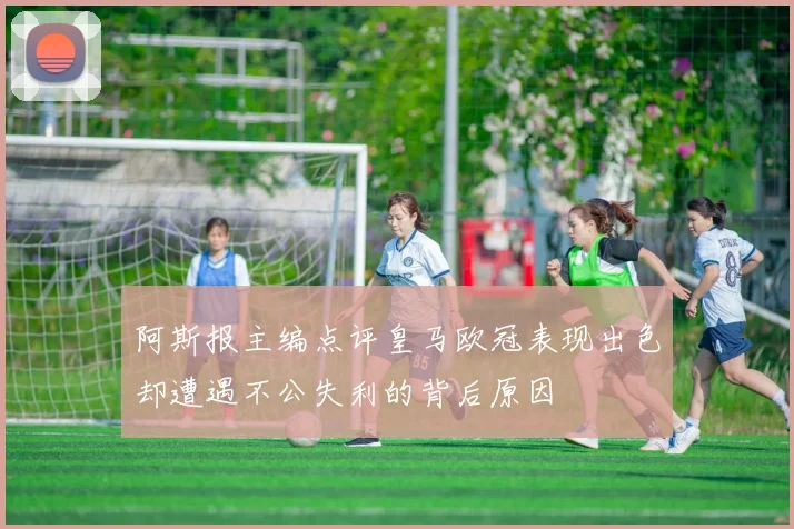 阿斯报主编点评皇马欧冠表现出色却遭遇不公失利的背后原因
