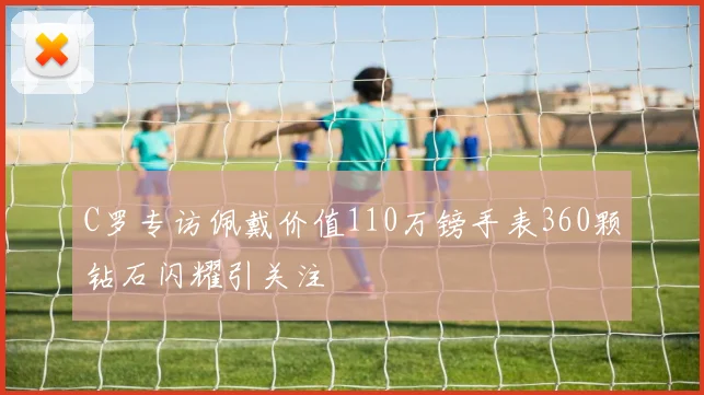 C罗专访佩戴价值110万镑手表360颗钻石闪耀引关注