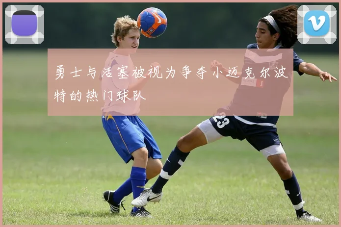 勇士与活塞被视为争夺小迈克尔波特的热门球队