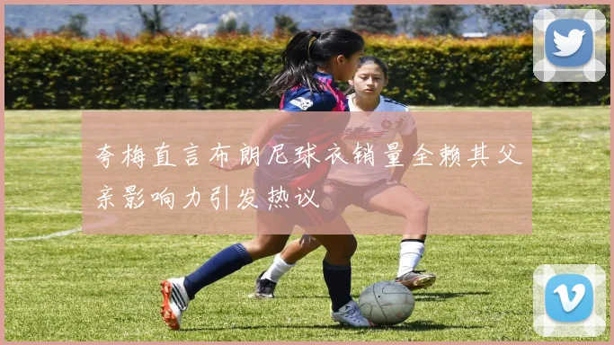 夸梅直言布朗尼球衣销量全赖其父亲影响力引发热议