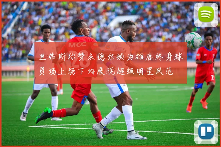 里弗斯称赞米德尔顿为雄鹿终身球员场上场下均展现超级明星风范