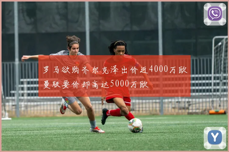 罗马欲购齐尔克泽出价近4000万欧曼联要价却高达5000万欧