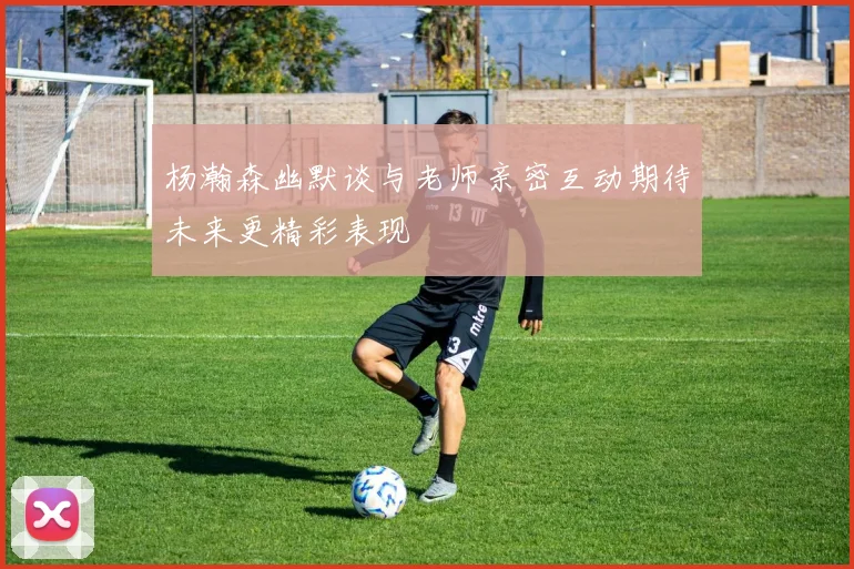 杨瀚森幽默谈与老师亲密互动期待未来更精彩表现