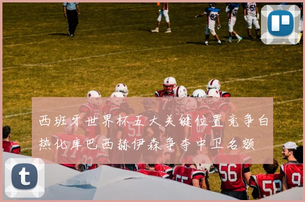 西班牙世界杯五大关键位置竞争白热化库巴西赫伊森争夺中卫名额
